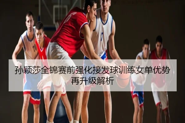 孙颖莎全锦赛前强化接发球训练女单优势再升级解析
