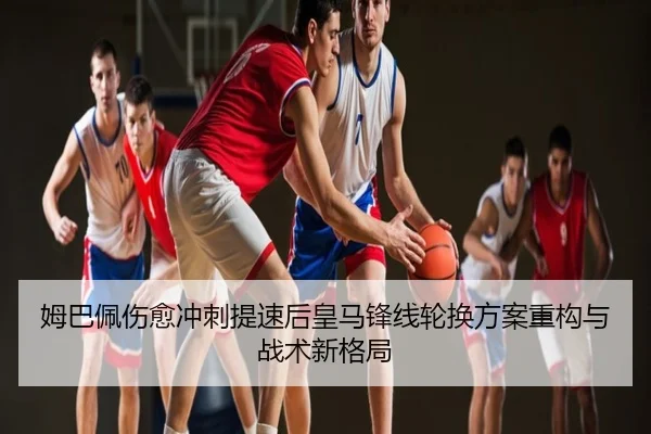 姆巴佩伤愈冲刺提速后皇马锋线轮换方案重构与战术新格局