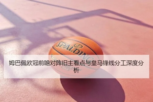 姆巴佩欧冠前瞻对阵旧主看点与皇马锋线分工深度分析